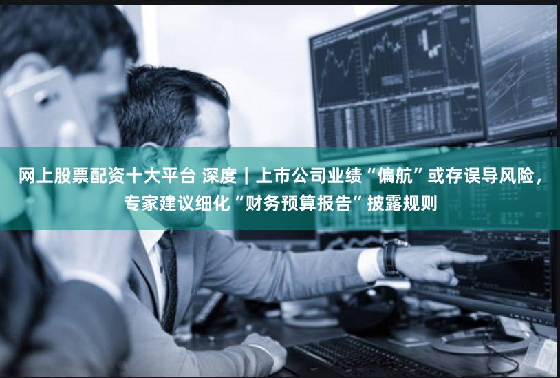 网上股票配资十大平台 深度｜上市公司业绩“偏航”或存误导风险，专家建议细化“财务预算报告”披露规则