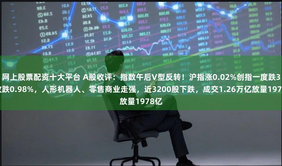网上股票配资十大平台 A股收评：指数午后V型反转！沪指涨0.02%创指一度跌3%收跌0.98%，人形机器人、零售商业走强，近3200股下跌，成交1.26万亿放量1978亿