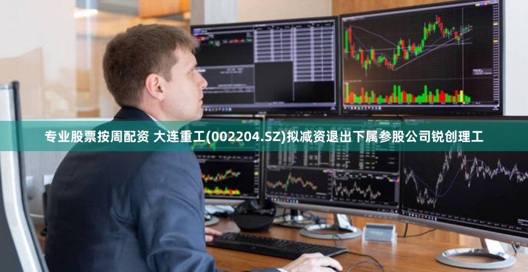 专业股票按周配资 大连重工(002204.SZ)拟减资退出下属参股公司锐创理工