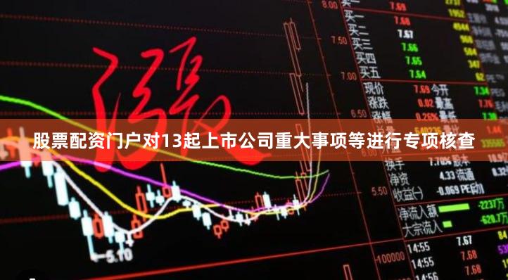 股票配资门户对13起上市公司重大事项等进行专项核查