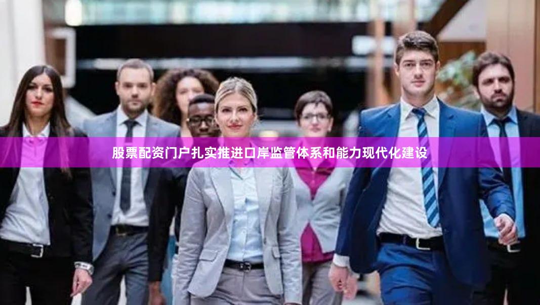 股票配资门户扎实推进口岸监管体系和能力现代化建设
