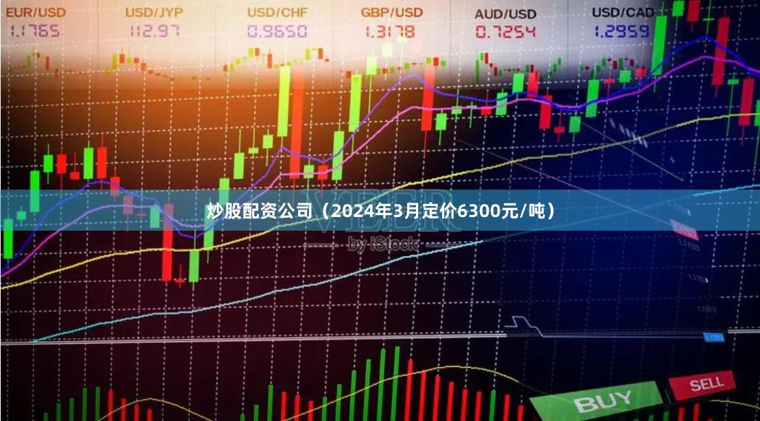 炒股配资公司（2024年3月定价6300元/吨）