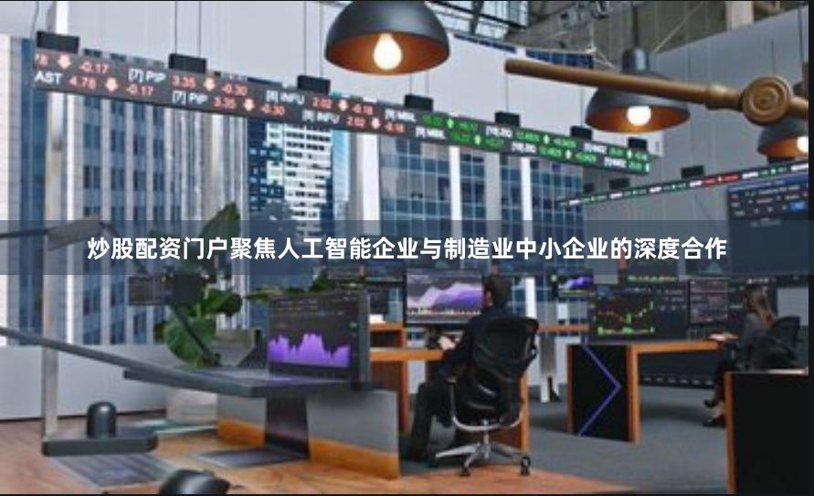 炒股配资门户聚焦人工智能企业与制造业中小企业的深度合作